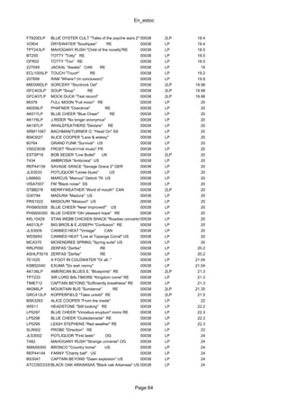 En_estoc
Page 64
FT820DLP BLUE OYSTER CULT "Tales of the psyche wars 2" 00038 2LP 18.4
VOID4 DRYEWATER "Southpaw" RE 00038 LP 18.4
TPT243LP MAHOGANY RUSH "Child of the novelty"RE 00038 LP 18.5
BT205 TOTTY "Totty" RE 00038 LP 18.5
OFR02 TOTTY "Too" RE 00038 LP 18.5
227049 JACKAL "Awake" CAN RE 00038 LP 19
ECL1005LP TOUCH "Touch" RE 00038 LP 19.2
207858 RAM "Where? (in conclusion)" 00038 LP 19.9
MIE006DLP SORCERY "Stuntrock Ost" 00038 2LP 19.98
GFC403LP SOUP "Soup" RE 00038 2LP 19.98
GFC407LP MOCK DUCK "Test record" 00038 2LP 19.98
89376 FULL MOON "Full moon" RE 00038 LP 20
AK009LP PHAFNER "Overdrive" RE 00038 LP 20
AK017LP BLUE CHEER "Blue Cheer" RE 00038 LP 20
AK176LP J.RIDER "No longer anonymus" 00038 LP 20
AK187LP WHALEFEATHERS "Declare" RE 00038 LP 20
SRM11067 BACHMAN/TURNER O. "Head On" SS 00038 LP 20
BSK3027 ALICE COOPER "Lace & wiskey" 00038 LP 20
80764 GRAND FUNK "Survival" US 00038 LP 20
VSD23036 FROST "Rock'n'roll music" FR 00038 LP 20
ESTSP16 BOB SEGER "Live Bullet" UK 00038 2LP 20
T434 AMBROSIA "Ambrosia" US 00038 LP 20
REP44139 SAVAGE GRACE "Savage Grace 2" GER 00038 LP 20
JLS3033 POTLIQUOR "Levee blues" US 00038 LP 20
LA666G MARCUS "Marcus" Detroit '76 US 00038 LP 20
VISA7007 FM "Black noise" SS 00038 LP 20
STBB278 MERRYWEATHER "Word of mouth" CAN 00038 2LP 20
G30794 MADURA "Madura" US 00038 LP 20
PRS1022 MISSOURI "Missouri" US 00038 LP 20
PHS600305 BLUE CHEER "New! Improved!" US 00038 LP 20
PHS600350 BLUE CHEER "Oh! pleasant hope" RE 00038 LP 20
KKL10429 STAN WEBB CHICKEN SHACK "Roadies concerto"00038 LP 20
AK013LP BIG BROS.& E.JOSEPH "Confusion" RE 00038 LP 20
JLS3009 CANNED HEAT "Vintage" CAN 00038 LP 20
WDS693 CANNED HEAT "Live at Topanga Corral" US 00038 LP 20
MCA370 MCKENDREE SPRING "Spring suite" US 00038 LP 20
RRLP050 ZERFAS "Zerfas" RE 00038 LP 20.2
ASHLP3019 ZERFAS "Zerfas" RE 00038 LP 20.2
7E1025 A FOOT IN COLDWATER "Or all.." 00038 LP 21.04
KSBS2040 EXUMA "Do wah nanny" 00038 LP 21.04
AK136LP AMERICAN BLUES E. "Blueprints" RE 00038 2LP 21.3
TPT233 SIR LORD BALTIMORE "Kingdom come" RE 00038 LP 21.3
TIME712 CAPTAIN BEYOND "Sufficiently breathless" RE 00038 LP 21.3
AK066LP MOUNTAIN BUS "Sundance" RE 00038 2LP 21.35
GRC412LP KOPPERFIELD "Tales untold" RE 00038 2LP 21.5
BSK3263 ALICE COOPER "From the inside" 00038 LP 22
WIS11 HEADSTONE "Still looking" RE 00038 LP 22.2
LP5297 BLUE CHEER "Vincebus eruptum" mono RE 00038 LP 22.3
LP5298 BLUE CHEER "Ouitsideinside" RE 00038 LP 22.3
LP5299 LEIGH STEPHENS "Red weather" RE 00038 LP 22.3
SLR002 PROBE "Direction" RE 00038 LP 23
JLS3002 POTLIQUOR "First taste" OG 00038 LP 24
T482 MAHOGANY RUSH "Strange universe" OG 00038 LP 24
SMAS9300 BRONCO "Country home" US 00038 LP 24
REP44144 FANNY "Charity ball" US 00038 LP 24
BS3047 CAPTAIN BEYOND "Dawn explosion" US 00038 LP 24
ATCOSD33354BLACK OAK ARKANSAS "Black oak Arkansas" US 00038 LP 24
 