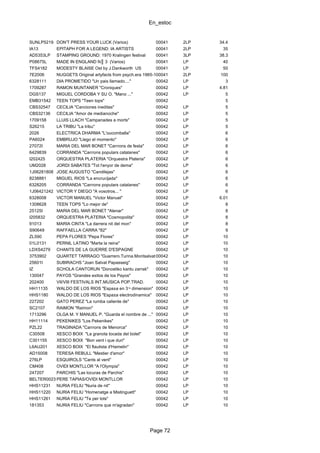 En_estoc
Page 72
SUNLP5219 DON'T PRESS YOUR LUCK (Varios) 00041 2LP 34.4
IA13 EPITAPH FOR A LEGEND: IA ARTISTS 00041 2LP 35
AD5353LP STAMPING GROUND: 1970 Kralingen festival 00041 3LP 38.3
P08675L MADE IN ENGLAND N║ 3 (Varios) 00041 LP 40
TFS4182 MODESTY BLAISE Ost by J.Dankworth US 00041 LP 50
7E2006 NUGGETS Original artyfacts from psych.era 1965-1968 US00041 2LP 100
6328111 DIA PROMETIDO "Un pais llamado...." 00042 LP 3
1709287 RAMON MUNTANER "Croniques" 00042 LP 4.81
DGS137 MIGUEL CORDOBA Y SU O. "Mano ..." 00042 LP 5
EMB31542 TEEN TOPS "Teen tops" 00042 5
CBS32547 CECILIA "Canciones ineditas" 00042 LP 5
CBS32136 CECILIA "Amor de medianoche" 00042 LP 5
1709158 LLUIS LLACH "Campanades a morts" 00042 LP 5
S26215 LA TRIBU "La tribu" 00042 LP 5
2026 ELECTRICA DHARMA "L'oucomballa" 00042 LP 6
PA6024 EMBRUJO "Llego el momento" 00042 LP 6
27072I MARIA DEL MAR BONET "Canτons de festa" 00042 LP 6
6429839 CORRANDA "Canτons populars catalanes" 00042 LP 6
I202425 ORQUESTRA PLATERIA "Orquestra Plateria" 00042 LP 6
UM2028 JORDI SABATES "Tot l'enyor de dema" 00042 LP 6
1J06281808 JOSE AUGUSTO "Candilejas" 00042 LP 6
8238881 MIGUEL RIOS "La encrucijada" 00042 LP 6
6328205 CORRANDA "Canτons populars catalanes" 00042 LP 6
1J06421242 VICTOR Y DIEGO "A vosotros... " 00042 LP 6
6328008 VICTOR MANUEL "Victor Manuel" 00042 LP 6.01
1308628 TEEN TOPS "Lo mejor de" 00042 LP 8
25125I MARIA DEL MAR BONET "Alenar" 00042 LP 8
I205832 ORQUESTRA PLATERIA "Cosmopolita" 00042 LP 8
91013 MARIA CINTA "La darrera nit del mon" 00042 LP 8
S90649 RAFFAELLA CARRA "82" 00042 LP 9
ZL590 PEPA FLORES "Pepa Flores" 00042 LP 10
01L0131 PERNIL LATINO "Marta la reina" 00042 LP 10
LDXS4279 CHANTS DE LA GUERRE D'ESPAGNE 00042 LP 10
3753902 QUARTET TARRAGO "Guerrero.Turina.Montsalvatge. Stravinsky"00042 LP 10
25601I SUBIRACHS "Joan Salvat Papasseig" 00042 LP 10
IZ SCHOLA CANTORUN "Donostiko kantu zarrak" 00042 LP 10
130047 PAYOS "Grandes exitos de los Payos" 00042 LP 10
202400 VII/VIII FESTIVALS INT.MUSICA POP.TRAD. 00042 LP 10
HH11135 WALDO DE LOS RIOS "Espa±a en 3¬ dimension" 00042 LP 10
HHS1180 WALDO DE LOS RIOS "Espa±a electrodinamica" 00042 LP 10
227202 GATO PEREZ "La rumba caliente de" 00042 LP 10
SC2107 RAIMON "Raimon" 00042 LP 10
1713296 OLGA M. Y MANUEL P. "Guarda el nombre de ..." 00042 LP 10
HH11114 PEKENIKES "Los Pekenikes" 00042 LP 10
PZL22 TRAGINADA "Canτons de Menorca" 00042 LP 10
C30508 XESCO BOIX "La granota tocada del bolet" 00042 LP 10
C301155 XESCO BOIX "Bon vent i que duri" 00042 LP 10
L6AU201 XESCO BOIX "El flautista d'Hamelin" 00042 LP 10
AD15008 TERESA REBULL "Mestier d'amor" 00042 LP 10
276LP ESQUIROLS "Cants al vent" 00042 LP 10
CM408 OVIDI MONTLLOR "A l'Olympia" 00042 LP 10
247207 PARCHIS "Las locuras de Parchis" 00042 LP 10
BELTER00233PERE TAPIAS/OVIDI MONTLLOR 00042 LP 10
HHS11231 NURIA FELIU "Nuria de nit" 00042 LP 10
HHS11220 NURIA FELIU "Homenatge a Mistinguett" 00042 LP 10
HHS11261 NURIA FELIU "Te per tots" 00042 LP 10
181353 NURIA FELIU "Canτons que m'agradan" 00042 LP 10
 