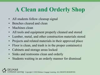 Copyright © 2010 Delmar, Cengage Learning. ALL RIGHTS RESERVED.
A Clean and Orderly Shop
• All students follow cleanup signal
• Benches cleared and clean
• Machines clean
• All tools and equipment properly cleaned and stored
• Lumber, metal, and other construction materials stored
• Projects and related materials in their approved place
• Floor is clean, and trash is in the proper container(s)
• Cabinets and storage areas locked
• Sinks and restrooms clean and orderly
• Students waiting in an orderly manner for dismissal
 