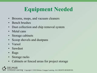 Copyright © 2010 Delmar, Cengage Learning. ALL RIGHTS RESERVED.
Equipment Needed
• Brooms, mops, and vacuum cleaners
• Bench brushes
• Dust collection and chip removal system
• Metal cans
• Storage cabinets
• Scoop shovels and dustpans
• Varsol
• Sawdust
• Rags
• Storage racks
• Cabinets or fenced areas for project storage
 