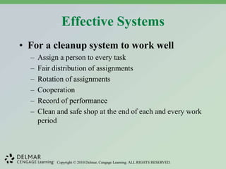 Copyright © 2010 Delmar, Cengage Learning. ALL RIGHTS RESERVED.
Effective Systems
• For a cleanup system to work well
– Assign a person to every task
– Fair distribution of assignments
– Rotation of assignments
– Cooperation
– Record of performance
– Clean and safe shop at the end of each and every work
period
 