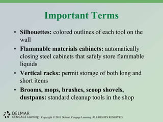 Copyright © 2010 Delmar, Cengage Learning. ALL RIGHTS RESERVED.
Important Terms
• Silhouettes: colored outlines of each tool on the
wall
• Flammable materials cabinets: automatically
closing steel cabinets that safely store flammable
liquids
• Vertical racks: permit storage of both long and
short items
• Brooms, mops, brushes, scoop shovels,
dustpans: standard cleanup tools in the shop
 
