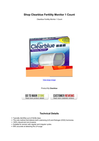 Shop Clearblue Fertility Monitor 1 Count
                              Clearblue Fertility Monitor 1 Count




                                      View large image




                                    Product By Clearblue




                                  Technical Details
Typically identifies up to 6 fertile days.
The only method that detects both Luteinizing (LH) and Estrogen (E3G) hormones.
100% natural and non-invasive.
Suitable for women with regular and irregular cycles.
99% accurate at detecting the LH surge.
 