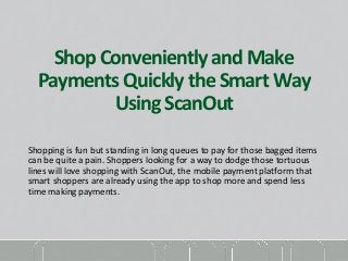 Shop Conveniently and Make 
Payments Quickly the Smart Way 
Using ScanOut 
Shopping is fun but standing in long queues to pay for those bagged items 
can be quite a pain. Shoppers looking for a way to dodge those tortuous 
lines will love shopping with ScanOut, the mobile payment platform that 
smart shoppers are already using the app to shop more and spend less 
time making payments. 
 