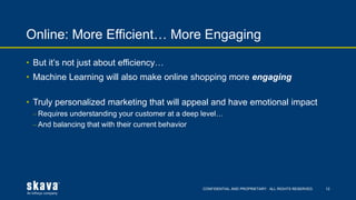 CONFIDENTIAL AND PROPRIETARY. ALL RIGHTS RESERVED.
Online: More Efficient… More Engaging
12
• But it’s not just about efficiency…
• Machine Learning will also make online shopping more engaging
• Truly personalized marketing that will appeal and have emotional impact
⎼ Requires understanding your customer at a deep level…
⎼ And balancing that with their current behavior
 