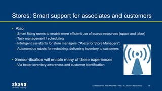 CONFIDENTIAL AND PROPRIETARY. ALL RIGHTS RESERVED.
Stores: Smart support for associates and customers
15
• Also:
⎼ Smart fitting rooms to enable more efficient use of scarce resources (space and labor)
⎼ Task management / scheduling
⎼ Intelligent assistants for store managers (“Alexa for Store Managers”)
⎼ Autonomous robots for restocking, delivering inventory to customers
• Sensor-ification will enable many of these experiences
⎼ Via better inventory awareness and customer identification
 