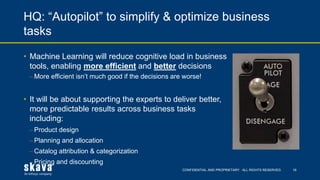 CONFIDENTIAL AND PROPRIETARY. ALL RIGHTS RESERVED.
HQ: “Autopilot” to simplify & optimize business
tasks
16
• Machine Learning will reduce cognitive load in business
tools, enabling more efficient and better decisions
⎼ More efficient isn’t much good if the decisions are worse!
• It will be about supporting the experts to deliver better,
more predictable results across business tasks
including:
⎼ Product design
⎼ Planning and allocation
⎼ Catalog attribution & categorization
⎼ Pricing and discounting
 