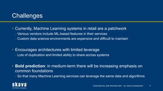 CONFIDENTIAL AND PROPRIETARY. ALL RIGHTS RESERVED.
Challenges
17
• Currently, Machine Learning systems in retail are a patchwork
⎼ Various vendors include ML-based features in their services
⎼ Custom data science environments are expensive and difficult to maintain
• Encourages architectures with limited leverage
⎼ Lots of duplication and limited ability to share across systems
• Bold prediction: in medium-term there will be increasing emphasis on
common foundations
⎼ So that many Machine Learning services can leverage the same data and algorithms
 
