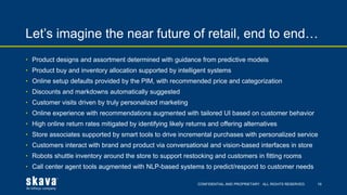 CONFIDENTIAL AND PROPRIETARY. ALL RIGHTS RESERVED.
Let’s imagine the near future of retail, end to end…
19
• Product designs and assortment determined with guidance from predictive models
• Product buy and inventory allocation supported by intelligent systems
• Online setup defaults provided by the PIM, with recommended price and categorization
• Discounts and markdowns automatically suggested
• Customer visits driven by truly personalized marketing
• Online experience with recommendations augmented with tailored UI based on customer behavior
• High online return rates mitigated by identifying likely returns and offering alternatives
• Store associates supported by smart tools to drive incremental purchases with personalized service
• Customers interact with brand and product via conversational and vision-based interfaces in store
• Robots shuttle inventory around the store to support restocking and customers in fitting rooms
• Call center agent tools augmented with NLP-based systems to predict/respond to customer needs
 