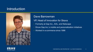 CONFIDENTIAL AND PROPRIETARY. ALL RIGHTS RESERVED.
Introduction
3
Dave Barrowman
VP, Head of Innovation for Skava
• Formerly at Gap Inc., AOL, and Netscape
• Drove Gap Inc.’s mobile and personalization initiatives
• Worked in e-commerce since 1996
 