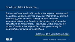 CONFIDENTIAL AND PROPRIETARY. ALL RIGHTS RESERVED.
Don’t just take it from me…
7
But much of what we do with machine learning happens beneath
the surface. Machine Learning drives our algorithms for demand
forecasting, product search ranking, product and deals
recommendations, merchandising placements, fraud detection,
translations, and much more. Though less visible, much of the
impact of machine learning will be of this type – quietly but
meaningfully improving core operations.
Jeff Bezos - 2016 Letter to Shareholders
https://www.scribd.com/document/344982413/Amazon-2016-Letter-to-Shareholders
 