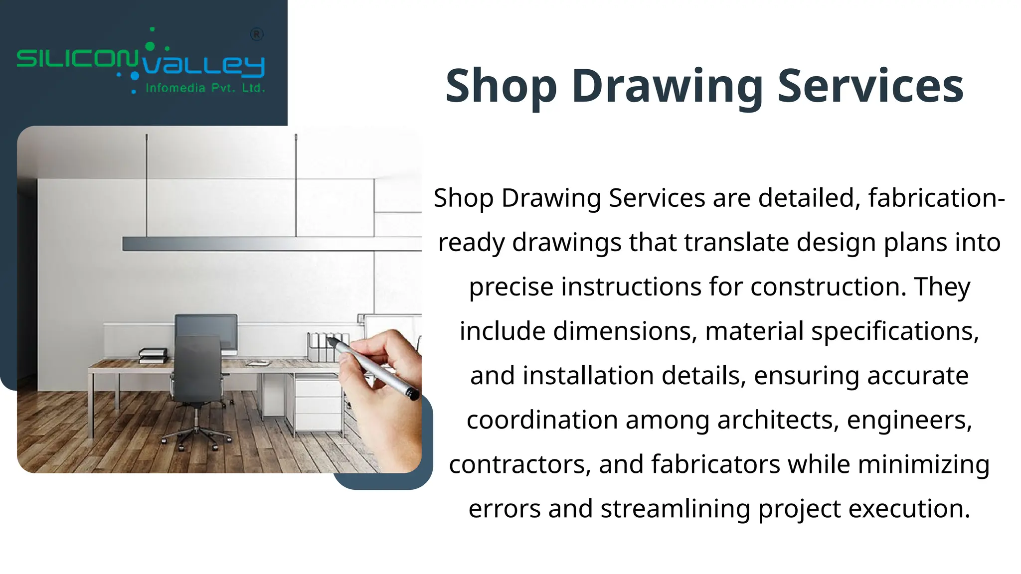 Shop Drawing Services are detailed, fabrication-
ready drawings that translate design plans into
precise instructions for construction. They
include dimensions, material specifications,
and installation details, ensuring accurate
coordination among architects, engineers,
contractors, and fabricators while minimizing
errors and streamlining project execution.
Shop Drawing Services
 
