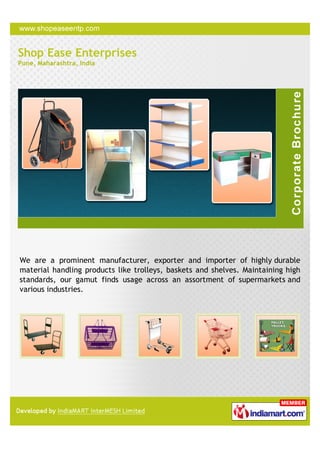 Shop Ease Enterprises
Pune, Maharashtra, India




We are a prominent manufacturer, exporter and importer of highly durable
material handling products like trolleys, baskets and shelves. Maintaining high
standards, our gamut finds usage across an assortment of supermarkets and
various industries.
 