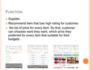 FUNCTION.
 Supplier.
 Recommend item that has high rating for customer.
 the list of price for every item. So that, customer
can chooses want they want, which price they
preferred for every item that suitable for their
budgets .
 