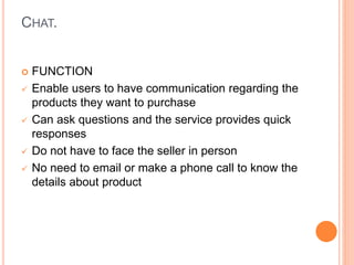 CHAT.
 FUNCTION
 Enable users to have communication regarding the
products they want to purchase
 Can ask questions and the service provides quick
responses
 Do not have to face the seller in person
 No need to email or make a phone call to know the
details about product
 