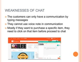 WEAKNESSES OF CHAT
 The customers can only have a communication by
typing messages
 They cannot use voice note in communication
 Mostly if they want to purchase a specific item, they
need to click on that item before proceed to chat
 