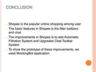 CONCLUSION
o Shopee is the popular online shopping among user
o The basic features in Shopee is the filter toolbars
and chat
o The improvements in Shopee is to add Automatic
Filtration System and Upgraded Chat Toolbar
System
o To show the prototype of these improvements, we
used MockingBot application
 
