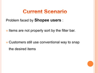 Problem faced by Shopee users :
 Items are not properly sort by the filter bar.
 Customers still use conventional way to snap
the desired items
 