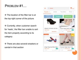 PROBLEM #1…
 The location of the filter bar is at
the top right corner of the picture
 Currently, when customer search
for ‘heels’, the filter bar unable to sort
the item properly according to its
category
 There are also several sneakers or
sandal in that section
 