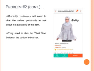 PROBLEM #2 (CONT.)…
Currently, customers will need to
chat the sellers personally to ask
about the availability of the item.
They need to click the ‘Chat Now’
button at the bottom left corner.
 
