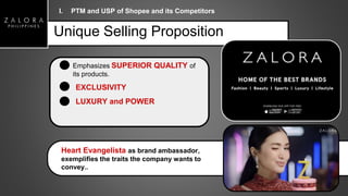 Unique Selling Proposition
Heart Evangelista as brand ambassador,
exemplifies the traits the company wants to
convey..
Emphasizes SUPERIOR QUALITY of
its products.
EXCLUSIVITY
LUXURY and POWER
I. PTM and USP of Shopee and its Competitors
 