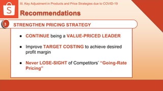 III. Key Adjustment in Products and Price Strategies due to COVID-19
Recommendations
3 STRENGTHEN PRICING STRATEGY
● CONTINUE being a VALUE-PRICED LEADER
● Improve TARGET COSTING to achieve desired
profit margin
● Never LOSE-SIGHT of Competitors’ “Going-Rate
Pricing”
 