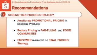 III. Key Adjustment in Products and Price Strategies due to COVID-19
Recommendations
3 STRENGTHEN PRICING STRATEGY
● Ameliorate PROMOTIONAL PRICING in
Essential Products
● Reduce Pricing in FAR-FLUNG and POOR
COMMUNITIES
● EMPOWER marketers on FINAL PRICING
Strategy
 