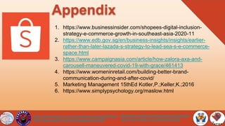 Appendix
https://www.linkedin.com/in/kaypioquinto-jimenez/
https://www.linkedin.com/in/teresachen666/
https://www.linkedin.com/in/mark-angelo-hosaka-b62040165/
https://www.linkedin.com/in/ronsapaulasantosmd69/
1. https://www.businessinsider.com/shopees-digital-inclusion-
strategy-e-commerce-growth-in-southeast-asia-2020-11
2. https://www.edb.gov.sg/en/business-insights/insights/earlier-
rather-than-later-lazada-s-strategy-to-lead-sea-s-e-commerce-
space.html
3. https://www.campaignasia.com/article/how-zalora-axa-and-
carousell-maneuvered-covid-19-with-grace/461413
4. https://www.womeninretail.com/building-better-brand-
communication-during-and-after-covid/
5. Marketing Management 15thEd Kotler,P.;Keller,K.;2016
6. https://www.simplypsychology.org/maslow.html
 