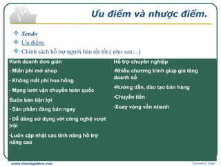 Ưu điểm và nhược điểm.
 Sendo
 Ưu điểm:
 Chính sách hỗ trợ người bán rất tốt.( như sau:...)
Company Logowww.themegallery.com
Kinh doanh đơn giản
• Miễn phí mở shop
• Không mất phí hoa hồng
• Mạng lưới vận chuyển toàn quốc
Buôn bán tiện lợi
• Sản phẩm đăng bán ngay
• Dễ dàng sử dụng với công nghệ vượt 
trội
•Luôn cập nhật các tính năng hỗ trợ 
nâng cao
 
Hỗ trợ chuyên nghiệp
•Nhiều chương trình giúp gia tăng 
doanh số
•Hướng dẫn, đào tạo bán hàng
•Chuyển tiền
•Xoay vòng vốn nhanh
 
 