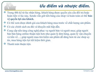 Ưu điểm và nhược điểm.
 Trong 48h kể từ lúc nhận hàng, khách hàng được quyền yêu cầu đổi trả hoặc
hoàn tiền vì lúc này, Sendo vẫn giữ tiền hàng của shop và hoàn toàn có thể bảo
vệ quyền lợi của khách.
 Có thể xem được đánh giá của khách hàng mua trước về chất lượng sản phẩm.
 Có các chính sách ưu đãi và khuyến mãi hấp dẫn.
 Cung cấp nền tảng công nghệ phục vụ người bán và người mua; giúp người
bán bán hàng online thuận tiện hơn như quản lý đơn hàng, quản lý vận chuyển
và tiền về…; giúp người mua tìm kiếm sản phẩm dễ dàng hơn từ các shop uy
tín, mua hàng tiện lợi tiết kiệm thời gian.
 Thanh toán thuận tiện.
Company Logowww.themegallery.com
 