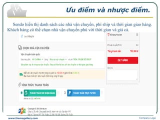 Ưu điểm và nhược điểm.
Sendo hiển thị danh sách các nhà vận chuyển, phí ship và thời gian giao hàng.
Khách hàng có thể chọn nhà vận chuyển phù với thời gian và giá cả.
Có chương trình "tích lũy điểm sen ưu đãi".
Sendo có thiết kế giao diện dùng để hỗ trợ cho khách hàng cũng như giải đáp
các thắc mắc của khách hàng.
Nhược điểm.
Sendo.vn không có kho hàng, vì đây chỉ là cầu nối trung gian giữa người mua
và người bán.
Thời gian nhận tiền hoàn trả hơi lâu.
Company Logowww.themegallery.com
 