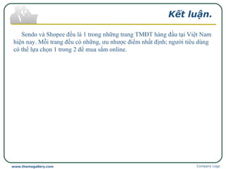 Kết luận.
Sendo và Shopee đều là 1 trong những trang TMĐT hàng đầu tại Việt Nam
hiện nay. Mỗi trang đều có những, ưu nhược điểm nhất định; người tiêu dùng
có thể lựa chọn 1 trong 2 để mua sắm online.
Company Logowww.themegallery.com
 