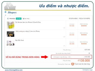 Ưu điểm và nhược điểm.
 Shopee:
 Ưu điểm:
Chính sách bảo vệ người mua hàng trên Shopee rất tốt.
Các sản phẩm được bán giá rất ưu đãi, thường xuyên có những chương
trình khuyến mãi hấp dẫn.
Giao hàng nhanh, phí ship hàng lại rẻ.
Có thể xem được đánh giá của khách hàng mua trước về chất lượng sản
phẩm.
Khách hàng so sánh được giá giữa các người bán khác nhau.
Giao diện thân thiện, thủ tục mua hàng nhanh gọn, nhiều dịch vụ, chức
năng có tính tương tác cao được tối ưu hoá vì lợi ích khách mua hàng.
Shopee có tích điểm Shopee Xu.
Company Logowww.themegallery.com
 