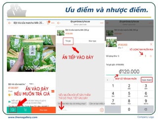 Ưu điểm và nhược điểm.
Sau khi mua hàng có vấn đề gì bạn có thể hỏi lại người bán. Có thể do hàng
lỗi và bạn sẽ thương lượng để đổi trả, có thể do bạn không biết cách dùng và
bạn sẽ được hướng dẫn đầy đủ.
Chức năng “trả giá” khi mua hàng.
Nhược điểm:
Đổi hàng thì bên mua phải chịu mất thêm phí ship.
Không cho đặt hàng hộ.
Vì thêm tính năng chat với shop nên xảy tình trạng bên mua tranh cải với
shop về chất lượng hàng không giống như quảng cáo.
Chức năng “trả giá” chỉ thấy ở trên App và không phải shop nào cũng cho
bạn trả giá sản phẩm, shop nào không cho trả giá thì chữ “trả giá” ở bước 2 sẽ
mờ.
Company Logowww.themegallery.com
 