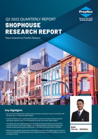 SHOPHOUSE
RESEARCH REPORT
Key Highlights
• Commercial shophouse market sales activity remained robust in Q2 2022 with
64 deals done, valued at $481 million.
• District 8 (Little India, Jalan Besar) booked a record number of transactions
during the quarter, with 34 transactions worth more than $218 million.
• Occupier demand kept shophouse leasing activity buzzing, more than 860
rental contracts worth $8.2 million were signed. Median monthly shophouse
rentals continued to grow to $5.50 psf in Q2 2022, from $5.37 psf in Q1 2022.
• With looming global economic headwinds, investors are expected to continue
to view commercial shophouses as a defensive asset with the ability to ride out
uncertain times.
MANI
CEA No. : R055842J
 