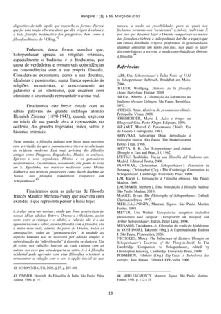 Religare 7 (1), 3-16, Março de 2010
13
dispositivo de tudo aquilo que preenche as formas. Parece
que foi uma noção obscura disso que deu origem à cabala e
a toda filosofia matemática dos pitagóricos, bem como à
filosofia chinesa do I-Ching.42
Podemos, dessa forma, concluir que,
Schopenhauer aprecia as religiões orientais,
especialmente o budismo e o hinduísmo, por
causa de verdadeiras e presumíveis coincidências
ou concordâncias com a sua própria filosofia.
Considera-as exatamente como a sua doutrina,
idealistas e pessimistas, numa franca oposição às
religiões monoteístas, e concretamente ao
judaísmo e ao islamismo, que encaram com
otimismo o seu mundo representativo como real.
Finalizamos este breve estudo com as
sábias palavras do grande indólogo alemão
Heinrich Zimmer (1890-1943), quando expressa
no inicio de sua grande obra a repercussão, no
ocidente, das grandes trajetórias, mitos, sutras e
histórias orientais:
Neste sentido, a filosofia indiana tem laços mais estreitos
com a religião do que o pensamento crítico e secularizado
do ocidente moderno. Está mais próxima dos filósofos
antigos como Pitágoras, Empédocles, Platão, os estóicos,
Epicuro e seus seguidores, Plotino e os pensadores
neoplatônicos. Encontramos, novamente, este ponto de vista
em S. Agostinho, nos místicos medievais como Mestre
Eckhart e nos místicos posteriores como Jacob Boehme de
Silésia, nos filósofos românticos reaparece em
Schopenhauer.
43
Finalizamos com as palavras de filósofo
francês Maurice Merleau-Ponty que assevera com
exatidão o que representa pensar a Índia hoje:
(...) algo para nos ensinar, ainda que fosse a estreiteza de
nossas idéias adultas. Entre o Oriente e o Ocidente, assim
como entre a criança e o adulto, a relação não é a da
ignorância com o saber, da não filosofia com a filosofia; ela
é muito mais sutil, admite, da parte do Oriente, todas as
antecipações, todas as “prematurações”. A unidade do
espírito humano não se realizará por adesão simples e
subordinação da “não-filosofia” à filosofia verdadeira. Ela
já existe nas relações laterais de cada cultura com as
outras, nos ecos que uma desperta na outra. (...) A filosofia
ocidental pode aprender com elas (filosofias orientais) a
reencontrar a relação com o ser, a opção inicial de que
42. SCHOPENHAUER, 2005, § 27, p. 207-208.
43. ZIMMER, Heinrich. As Filosofias da Índia. São Paulo: Palas
Athena. 1986, p. 19.
nasceu, a medir as possibilidades para as quais nos
fechamos tornando-nos “ocidentais” e, talvez, reabri-las. É
por isso que devemos fazer o Oriente comparecer ao museu
das filosofias célebres, e, não podendo dar-lhe o espaço que
um estudo detalhado exigiria, preferimos às generalidades
algumas amostras um tanto precisas, nas quais o leitor
discernirá talvez a secreta, a surda contribuição do Oriente
à filosofia.44
Referências
APP, Urs. Schopenhauer´s Índia Notes of 1811
in Schopenhauer Jarhbuch. Frankfurt am Main.
2006.
BAUER, Wolfgang. Historia de la filosofia
china. Barcelona. Herder, 2009.
BRUM, Alberto. A Libertação do Sofrimento no
budismo tibetano Gelugpa. São Paulo. Teosófica.
1992.
CHENG, Anne. História do pensamento chinês.
Petrópolis. Vozes, 2008.
FREIBERGER, Mário J. Ação e tempo na
Bhagavad-Gita. Porto Alegre. Edipucrs. 1996.
GRANET, Marcel. O Pensamento Chinês. Rio
de Janeiro. Contraponto, 1997.
GOSVAMI, Satsvarupa Dasa. Introdução à
Filosofia védica. São Paulo. The Bhaktivedanta
Books Trust. 1986.
GUPTA, R. K. Das Schopenhauer and Indian
Thought in East and West, 13, 1962.
IZUTSU, Toshihiko. Hacia una filosofia del budismo zen.
Madrid. Editorial Trotta, 2009.
JANAWAY, Christopher. Schopenhauer‟s Pessimism in
Janaway, Christopher (Org.) The Cambridge Companion to
Schopenhauer. Cambridge. University Press. 1999.
LAI, Karyn L. Introdução à Filosofia chinesa. São Paulo.
Madras, 2009.
LAUMAKIS, Stephen J. Uma Introdução à filosofia budista.
São Paulo. Madras, 2010.
MAGEE, Bryan. The Philosophy of Schopenhauer. Oxford:
Clarendon Press, 1997.
MERLEAU-PONTY, Maurice. Signos. São Paulo. Martins
Fontes. 1991.
MEYER, Urs Walter. Europaische rezeption indischer
philosophie und religion: Darsgestellt am Beispiel von
Arthur Schopenhauer. Berlin. Peter Lang. 1994.
MUSASHI, Tachikawa. As Filosofias da tradição Mahāyāna.
in YOSHINORI, Takeushi (Org.) A Espiritualidade Budista
I. São Paulo, Perspectiva, 2006.
NICHOLLS, Moira. The Influences of Eastern Thought on
Schopenhauer‟s Doctrine of the Thing-in-Itself. In The
Cambridge Companion to Schopenhauer, edited by
Christopher Janaway, Cambridge University Press, 1999.
POSSEBON, Fabricio (Org.) Rig-Veda. A Sabedoria das
estrofes. João Pessoa. Editora UFPB/Idéia. 2006.
44. MERLEAU-PONTY, Maurice. Signos. São Paulo. Martins
Fontes. 1991, p. 152-153.
 
