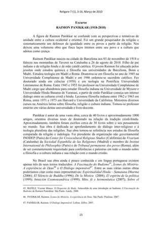Religare 7 (1), 3-16, Março de 2010
15
Excurso
RAIMON PANIKKAR (1918-2010)
A figura de Raimon Panikkar se confunde com as perspectivas e tentativas de
unidade entre a cultura ocidental e oriental. Foi um grande pesquisador da religião e
sistematicamente um defensor da igualdade entre os povos a partir da religião. Nos
deixou uma volumosa obra que finca laços íntimos entre seu povo e a cultura que
adotou como crença.
Raimon Panikkar nasceu na cidade de Barcelona aos 03 de novembro de 1918 e
faleceu nas montanhas de Taveret na Catalunha a 26 de agosto de 2010. Filho de pai
indiano e de religião hindu e de mãe catalã católica. O jovem Raimon foi educado pelos
jesuítas onde estudou química e filosofia nas universidades de Barcelona, Bonn e
Madri. Estudou teologia em Madri e Roma. Doutorou-se em filosofia no ano de 1945 na
Universidade Complutense de Madri e em 1946 ordenou-se sacerdote católico. Fez
doutorado ainda em ciências (1958) e em teologia na Pontifícia Universidade
Lateranense de Roma. Entre 1943 e 1953 foi professor na Universidade Complutense de
Madri cargo que abandonou para estudar filosofia indiana na Universidade de Mysore e
Universidade Hindu Banaras de Varanasi, a partir de então Panikkar começa um intenso
diálogo entre as culturas cristã e hindu. Lecionou filosofia indiana entre 1962 e 1963 em
Roma, entre 1971 e 1973 em Harvard e Universidade da Califórnia. Ministrou diversos
cursos na América latina sobre filosofia, religião e cultura indiana. Tornou-se professor
emérito em várias destas universidade e livre-docente.
Panikkar é autor de uma vasta obra, cerca de 40 livros e aproximadamente 1000
artigos, orientou diversas teses de doutorado na relação da tradição cristã-hindu.
Aproximadamente, também foram escritos cerca de 30 livros sobre o seu pensamento
no mundo. Sua obra é dedicada ao aprofundamento do diálogo inter-religioso e à
teologia pluralista das religiões. Sua obra tornou-se referência nos estudos de filosofia
comparada da religião e indologia. Foi presidente da organização não governamental
INODEP (Paris) do Center for Crosscultural Religious Studies (Califórnia) do Vivarium
(Catalunha) da Sociedad Espanhõla de las Religiones (Madrid) e membro do Institut
International de Philosophie (Paris) e do Tribunal permanente dos povos (Roma), além
de ser constantemente requisitado para conferências e palestras em todo o mundo sobre
a filosofia e a cultura indiana e sua relação com o mundo cristão.
No Brasil sua obra ainda é pouco conhecida e em língua portuguesa existem
apenas três de seus textos traduzidos: A Fascinação do Budismo45
, Ícones do Mistério.
A experiência de Deus46
e O Diálogo impensável47
. Entre as suas várias outras obras
poderíamos citar como mais representativas: Espiritualidad Hindu – Samatana Dharma
(2006); El Silencio de Buddha (1996); De la Mistica (2008); El espiritu de la política
(1999); Intuición Cosmoteandrica (1999); Mito, fé y hermenêutica (2007); Sobre el
45. IBAÑEZ, Vicente Blasco. O Despertar do Buda. Antecedido de uma introdução ao budismo A Fascinação do
Budismo de Raimon Pannikkar. São Paulo. Landy, 2000.
46. PANIKKAR, Raimon. Ícones do Mistério. A experiência de Deus. São Paulo. Paulinas. 2007.
47. PANIKKAR, Raimon. O Diálogo Impensável. Lisboa. Zéfiro. 2007.
 