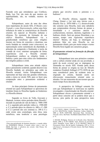 Religare 7 (1), 3-16, Março de 2010
4
Fazendo com que entendamos que Confúcio,
Buda, Lao Tsé, são mais do que mestres em
espiritualidade, são, na verdade, mestres da
filosofia.
Schopenhauer, autor de uma das obras
mais importantes do século XIX, O Mundo como
Vontade e como Representação, sofreu uma forte
influência de todas as características da filosofia
oriental, em especial as filosofias indianas e
chinesas. No momento de formação de seu
edifício filosófico, Schopenhauer viu a
grandiosidade metafísica que estas religiões
traziam em forma de conceitos e doutrinas, sua
teoria fundada na vontade como coisa-em-si, na
representação como sustentáculo da objetidade, o
princípio da compaixão e finalmente a teoria da
vontade de viver, estariam carregadas de fortes
experiências com a filosofia oriental.
Schopenhauer enaltece as religiões hindu e
budista e parte para uma crítica aos fundamentos
das religiões judaica e cristã.
Schopenhauer toma uma atitude atípica
para o pensamento ocidental, quando descreve sua
filosofia fundada em princípios que estão na
filosofia oriental. Assim Schopenhauer vem
representar até hoje uma das grandes referências,
senão a única no século XIX, para se fazer uma
comparação entre o pensamento ocidental e
oriental.
As duas principais formas do pensamento
oriental aos quais Schopenhauer se aproximou de
imediato foram às filosofias ligadas ao hinduísmo
e a filosofia chinesa.
Segundo os livros de Valle, Gosvami e
Shattuck, existem vários períodos desta filosofia1
;
iniciado no período do vale do Indo (c. 7000-1500
a. C.), seguindo pelo período védico (c. 1500-600
a. C.); período épico ou clássico (c. 600 a. C.-200
d. C.) e período dos seis sistemas (c. 200 d. C.)
onde existe uma cosmologia, uma ética, uma
metafísica, uma teodicéia e uma psicologia
1.Para uma periodização da literatura sânscrita e o mundo védico
ver: POSSEBON, Fabricio. O mundo védico: mitos e ritos. In
IDEM. Rig-Veda. A sabedoria das estrofes. João Pessoa. Ed.
UFPB/Idéia. 2006, p. 20.
própria que envolve ainda o jainismo e o
budismo2
.
A filosofia chinesa, segundo Bauer,
Cheng, Granet e Lai terá seus inícios com a
dinastia Xia (c. 2070-1600 a. C.) desenvolvendo
não somente uma filosofia, mais uma sabedoria
que compreendem diversas formas de pensar a
moralidade e o ceticismo através do
confucionismo, moismo, daoismo, legalismo e o
budismo chinês. Será um pensar filosofante e ao
mesmo tempo uma riquíssima experiência
interior3
. Muitos, até hoje, se interrogam se
podemos falar em uma filosofia ou um
pensamento chinês, pois por muito tempo o termo
filosofia ficou legado aos caracteres gregos.
O pensamento oriental na formação da filosofia
de Schopenhauer
Schopenhauer tem seus primeiros contatos
com a cultura oriental ainda em sua juventude, a
partir da moda oriental que se impregnou na
Alemanha no século XIX. Grande parte dessa
forma de pensar se origina na tese do filósofo
romântico Friedrich Schlegel (1772-1829) de que
uma considerável parte do ocidente teria se
originado no oriente, fazendo assim um
efervescente renascimento oriental entre os
alemães. Foi um reencontro de um tesouro que por
muito tempo ficou desconhecido.
A perspectiva de Schlegel somente fez
com que Schopenhauer se motivasse no espírito
investigador e transformador da filosofia oriental.
Schopenhauer elevou o pensamento oriental e a
partir desse conceito até se poderia dizer que o
inovou, pois partia de uma perspectiva mais
2. Cf. VALLE, Gabriel. Filosofia Indiana. São Paulo. Loyola,
p.15-22; SHATTUCK, Cybelle. Hinduísmo. Lisboa. Edições 70,
2008, p. 08-09; GOSVAMI, Satsvarupa Dasa. Introdução à
Filosofia védica. São Paulo. The Bhaktivedanta Books Trust. 1986,
p. 16.
3. BAUER, Wolfgang. Historia de la filosofia china. Barcelona.
Herder, 2009, p. 41-44; CHENG, Anne. História do pensamento
chinês. Petrópolis. Vozes, 2008, p. 21-22; GRANET, Marcel. O
Pensamento Chinês. Rio de Janeiro. Contraponto, 1997, p. 13-14;
LAI, Karyn L. Introdução à Filosofia chinesa. São Paulo. Madras,
2009, p. 13-14.
 
