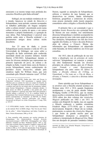 Religare 7 (1), 3-16, Março de 2010
5
enraizante e ao mesmo tempo mais profunda dos
conceitos filosóficos pela Índia utilizada4
.
Schlegel, em sua tradição romântica de ver
o mundo, lançou-se no estudo do Sânscrito e
Schopenhauer, neste período, somente acompanha
os trabalhos publicados em línguas européias
sobre a cultura oriental5
, encontrando assim numa
cultura milenar os pontos de apoio, e em outros
momentos o próprio fundamento, e a gestação de
suas idéias. Para Schopenhauer é possível uma
perfeita união entre a filosofia ocidental e os
pensamentos antigos dessa cultura recém
descoberta.
Aos 23 anos de idade, o jovem
Schopenhauer assistiu durante o verão de 1811, na
Universidade de Göttinger, um curso sobre a
Etnografia da Índia ministrado pela conhecida
autoridade alemã em assuntos indianos Arnold
Heeren (1760-1842). Schopenhauer durante o
curso fez diversas anotações que representam sua
primeira impressão do povo, da cultura e da
religião na Índia. A partir deste curso de Heeren o
jovem Schopenhauer tomou conhecimento do
periódico Asiatic Researches, editado pelo
estudioso inglês Sir William Jones, que será
consultado pelo filósofo inúmeras vezes6
. O Prof.
4. No artigo de SASTRI, Prabhu dutt. India and Europa in
Fünfzehntes Jarhbuch, 1928 encontramos o seguinte trecho:
“Nenhum país no ocidente fez tanto nos campos da filosofia, da
ciência, da religião, da música construtiva, etc, como a Alemanha,
e nenhum outro país fez um estudo sério do pensamento indiano,
como fizeram Schopenhauer e Deussen, aclamados alemães. A
Índia possui um débito de gratidão a este grande país, pelos
esforços simpáticos e vigorosos que foram feitos para pesquisar a
filosofia indiana e cultiva-la” p. 33. Já o estudioso francês de
Schopenhauer Paul Armand Challemel-Lacour o chamou de “Um
budista contemporâneo na Alemanha”. In MEYER, Urs Walter.
Europaische rezeption indischer philosophie und religion:
Darsgestellt am Beispiel von Arthur Schopenhauer. P. Lang. 1994,
p. 126-127.
5. Cf. STOLLBERG, Joachin Arthur Schopenhauer Annäherung
an die indische Welt. In IDEM. (Hrgs). “Das Tier du jetzt Tötest
bist du selbst..”. Arthur Schopenhauer und Indien. Frankfurt am
Main, Vittorio Klostermann, 2006, p. 05-36.
6. Estas anotações estão presentes nos escritos póstumos de
Schopenhauer. Der Handschriftliche Nachlaß. Kritische
Auseinandersetzungen: (1809-1818). Herausgegeben von Arthur
Hübscher. Frankfurt am Main. Waldemar Kramer. 1967, p. XII.
Uma outra excelente fonte de pesquisa é também o artigo de APP,
Urs. Schopenhauer´s Índia Notes of 1811 in Schopenhauer
Jarhbuch, 2006, p. 15-31 onde são reproduzidas 10 das 48 páginas
destas anotações de Schopenhauer, cf também a dissertação de
Heeren, segundo as anotações de Schopenhauer,
enfocou a temática da raça humana que se
desenvolveu no oriente, dando informações
históricas, geográficas e comerciais do oriente,
essas poucas anotações ainda trazem pequenos
comentários sobre a religião e a filosofia da Índia.
O primeiro fato a ser constatado é que o
periódico Asiatic Researches era a principal fonte
de Heeren em seus estudos, isso naturalmente
direciona Schopenhauer a também acompanhá-los
para que possa ter uma visão mais ampla do tema.
Nas anotações, Schopenhauer nos fala dos livros
sagrados dos hindus, os Vedas e da casta Brâmane
além de enfocar a Trimurti. Muitas das
informações que Schopenhauer vai adquirindo
estão baseadas, de forma indelével, nos livros que
consultou.
Até 1813, data de publicação de sua tese
Sobre a Quádrupla raiz do princípio de razão
suficiente, Schopenhauer vai começar a compor
sua obra fundamental baseada em diversos
princípios da cultura indiana, pois em O Mundo
como Vontade e como Representação,
Schopenhauer cita entre outros Os Sábios da
Índia, a filosofia chinesa do I-Ching, as
Upanishads, o Tat tvam asi, o Véu de Maya, o
nirvana, a Trimurti, o sânscrito e diversas outras
invocações.
Outro episódio que levou Schopenhauer a
se envolver com a filosofia oriental acontece em
Weimar entre 1813 e 1814, quando freqüentou
assiduamente a casa do poeta alemão Johann
Wolfgang Goethe (1749-1832), que na mesma
época recebia o orientalista Julius Klaproth (1783-
1835) editor dos dois volumes dos Asiatisches
Magazin publicados em 1802 e em 1811. O
contato com Klaproth foi rápido, mas em seguida
o filósofo conhecerá o também orientalista
Friedrich Majer (1771-1818) que o marcará
decisivamente. Klaproth e Mejer são na verdade,
praticamente, os autores dos Asiatisches Magazin,
e que foram de grande auxílio para que
Schopenhauer alcançasse a perspectiva de
conhecer a interpretação do Bhagavad Gita. Majer
fora um discípulo do pensador romântico Johann
mestrado de Fábio Luiz Almeida Mesquita. Schopenhauer e o
Oriente. FFLCH/USP, 2007.
 