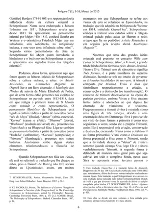 Religare 7 (1), 3-16, Março de 2010
6
Gottfried Herder (1744-1803) e o responsável pela
influência direta da cultura oriental a
Schopenhauer. Numa carta endereçada a Johann
Erdmann em 1851, Schopenhauer revela que
desde 1813 foi apresentado ao pensamento
oriental por Mejer: “Em 1813, conheci Goethe em
Weimar e o orientalista Friedrich Mejer que me
introduziu, sem solicitação, na antiguidade
indiana, e este teve uma influência sobre mim”7
.
Segundo vários comentadores da obra de
Schopenhauer foi Mejer quem introduziu o
hinduísmo e o budismo em Schopenhauer e quem
o apresentou aos sagrados livros das religiões
orientais8
.
Podemos, dessa forma, apresentar aqui que
foram quatro as leituras iniciais de Schopenhauer
sobre a cultura indiana, a saber: os Asiatic
Reaseches, os Asiatisches Magazin, os
Oupnek‟hat e um livro chamado A Mitologia dos
Hindus de autoria de Marie Elisabeth de Polier,
que de certa forma estão presentes nos escritos de
Schopenhauer no período entre 1813-1818, data
em que redigia o primeiro tomo de O Mundo
como vontade e como representação. O
pensamento filosófico de Schopenhauer está
ligado a cultura védica a partir de conceitos como
“véu de Maya” (ilusão), “Atman” (alma, essência),
“Karma” (causa e efeito), “Dharma” (dever),
“Brahman” (essência universal) etc., presentes nas
Upanishads e na Bhagavad Gita. Liga-se também
ao pensamento budista a partir de conceitos como
“Dukkha” (sofrimento), “Karuna” (compaixão) e
“Nirvana” (iluminação), presentes nos sutras
budistas. Analisemos então alguns destes
elementos relacionandos-os a filosofia de
Schopenhauer.
Quando Schopenhauer nos fala dos Vedas,
ele está se referindo a tradução que lhe chegou as
mãos, pois o filósofo de Danzig não teve acesso
direto as Upanishades, assim, em muitos
7. SCHOPENHAUER, Arthur. Gesammelte Briefe, Carta 251.
Hrsg. von Arthur Hübscher. Bonn: Bouvier, 1987, p. 261.
8. Cf. NICHOLLS, Moira, The Influences of Eastern Thought on
Schopenhauer‟s Doctrine of the Thing-in-Itself, in The Cambridge
Companion to Schopenhauer, edited by Christopher Janaway,
Cambridge University Press, 1999, p. 171-212; MAGEE, Bryan,
The Philosophy of Schopenhauer, Oxford: Clarendon Press, 1997,
p. 14.
momentos em que Schopenhauer se refere aos
Vedas ele está se referindo as Upanishades, na
tradução que ele adquiriu na biblioteca de Weimar
em 1814, intitulada Oupnek‟hat9
. Schopenhauer
começa a realizar seus estudos sobre a religião
oriental guiado pelas aulas de Heeren e pelos
artigos que lia no periódico Asiatic Reseaches e
em seguida pela revista alemã Asiatisches
Magazin10
.
Notemos que uma das grandes ideias
orientais está presente no conceito Wille zum
Leben de Schopenhauer, isto é, a Trimuti, a grande
tríade hindu divina formada pelos deuses Brahmā,
Vixnu e Siva. Trimuti vem do sânscrito e significa
Três formas, é a parte manifesta da suprema
divindade, fazendo-se três no intuito de governar
as diferentes localidades do universo. A trimuti é
composta por Brahmā, Vixnu e Siva que
simbolizam respectivamente a criação, a
conservação e a destruição (ou transformação). O
conceito de trimurti desenvolve-se na época do
período purânico, embora Visxu e Siva atraiam
fortes cultos e adorações ao que depois foi
chamado de vixnuismo e sivaísmo.
Frequentemente a timurti divina é retratada como
uma figura de três cabeças, devido a uma
encarnação dela em Dattatreya. Siva é passível de
ser visto de duas formas a primeira é como seus
seguidores o veem, sendo ele o próprio Trimurti,
assim Ele é responsável pela criação, conservação
e destruição, encarando Brama como o Adhimurti
ou forma primordial, Vixnu como o Dvamurti ou
forma presencial e Siva como o Trimurti, sendo
que a divindade alcança o “status” de trimúrti
somente quando alcança Siva, logo Ele é o único
verdadeiramente Trimurti. A segunda forma é
delineada de maneira mais geral para que seja
cabível em todo o complexo hindu, nesse caso
Siva se apresenta como terceira pessoa o
9. Esta tradução Oupnel‟hat é a tradução latina de Anquetil-
Dupperron de 50 das 108 Upanishads publicada entre 1801-1802
que, naturalmente, difere de diversas outras traduções realizadas na
mesma época. Esta tradução a qual Schopenhauer teve acesso era
uma tradução persa realizada pelo Sultão Mohammed Dara Shikoh
de 1656 e que por diversas vezes foi acusada de diferir da edição
compilada pelos hindus. Cf. SCHOPENHAUER, Arthur. Algumas
observações sobre a literatura sânscrita. Cap. 16. In Parerga und
Paralipomena. Sämtliche Werke, Frankfurt am Main, 1986, vol. V,
p. 421.
10. Esta obra se divide em dois volumes e fora editada pelo
estudioso alemão Julius Klaproth. Cf. mais adiante.
 