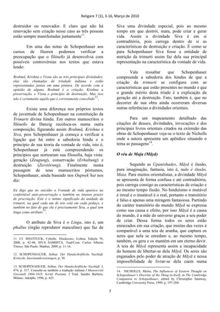 Religare 7 (1), 3-16, Março de 2010
7
destruidor ou renovador. E claro que não há
renovação sem criação nesse caso as três pessoas
estão sempre manifestadas juntamente11
.
Em uma das notas de Schopenhauer aos
cursos de Heeren podemos verificar a
preocupação que o filósofo já desenvolvia com
possíveis controvérsias nos textos que estava
lendo:
Brahmā, Krishna e Vixnu são as três principais divindades;
elas são chamadas de trindade indiana e estão
representadas juntas em uma pintura. De acordo com a
opinião de alguns, Brahmā é a criação, Krishna a
preservação, e Vixnu o princípio de destruição. Mas isso
não é certamente aquilo que é corretamente concebido
12
.
Existe uma diferença nos próprios textos
de juventude de Schopenhauer na constituição da
Trimurti divina hindu. Em outros manuscritos o
filósofo de Danzig recoloca-os numa outra
composição, figurando assim Brahmā, Krishna e
Siva, pois Schopenhauer já começa a verificar a
ligação que há entre a sabedoria hindu e o
princípio de sua teoria da vontade de vida, isto é,
Schopenhauer já está compreendendo os
princípios que nortearam sua filosofia, haja vista:
geração (Zeugung), conservação (Erhaltung) e
destruição (Zerstörung). Finalmente numa
passagem de seus manuscritos póstumos,
Schopenhauer, ainda baseado nos Oupnek‟hat nos
diz:
Eu digo que no suicídio a Vontade de vida aparece na
confortável auto-preservação e também no intenso prazer
de procriação. Este é o intimo significado da unidade da
trimurti, na qual cada um de nós está em cada pedaço, e
também no fato de que ela é precisamente Siva, a qual tem
linga como atributo
13
.
O atributo de Siva é o Linga, isto é, um
phallus (órgão reprodutor masculino) que faz de
11. Cf. SHATTUCK, Cybelle. Hinduísmo. Lisboa. Ediçõa 70,
2008, p. 42-48; SIVA SAMHITA. Trad/Com. Carlos Alberto
Tinoco. São Paulo. Madras, 2009, p. 11-16.
12. SCHOPENHAUER, Arthur. Der Handschriftliche Nachlaß.
Kritische Auseinandersetzungen, p. 30.
13. SCHOPENAHUER, Arthur. Der Handschriftliche Nachlaß. I,
474, p. 317. Consulte-se também a tradução italiana I Manoscritti
Giovanili 1804-1818. Scritti Postumi, I Trad. Sandro Barbera.
Milano. Adelphi, 1996, p. 425.
Siva uma divindade especial, pois ao mesmo
tempo em que destrói, mata, pode criar e gerar
vida. Assim a divindade Siva é em si
contraditória, pois carrega dentro de si as
características de destruição e criação. É como se
para Schopenhauer Siva fosse a entidade de
nutrição da trimurti assim faz dela sua principal
representação na característica da vontade de vida.
Vale ressaltar que Schopenhauer
compreende a sabedoria dos hindus de que a
criação da trimurti se configura com as
características que estão presentes no mundo e que
o grande mérito desta tríade é a explicação da
geração até a destruição. Fato, também é, que no
decorrer de sua obra ainda ocorreram diversas
outras referências a divindades orientais.
Para um mapeamento detalhado das
citações de deuses, divindades, invocações e dos
principais livros orientais citados na extensão das
obras de Schopenhauer veja-se o texto de Nicholls
onde a autora apresenta um apêndice situando o
tema as passagens14
.
O véu de Maja (Māyā)
Segundo as Upanishades, Māyā é ilusão,
pura imaginação, fantasia, isto é, tudo é ilusão,
Maia. Para muitos orientalistas, a divindade Māyā
se apresenta de forma confusa e até contraditória,
pois carrega consigo as características de criação e
ao mesmo tempo ilusão. No hinduísmo o mutável
é irreal e o imutável é o real, portanto o transitório
é falso e apenas uma miragem fantasiosa. Partindo
do caráter transitório do mundo Māyā se expressa
como sua causa e efeito, por isso Māyā é a causa
do mundo, é a mãe do universo graças a seu poder
de criar. Dessa forma todos os seres estão
enraizados em sua criação, que muitas das vezes é
comparável a uma teia de aranha, que captura os
seres que nela se enredam e, ao mesmo tempo,
também, os gera e os mantém em um eterno devir.
A teia de Māyā representa assim a incapacidade
do homem de libertar-se dela Māyā. Os seres são
enganados pelo poder de atração de Māyā e nessa
impossibilidade de livrar-se dela caem numa
14. NICHOLLS, Moira, The Influences of Eastern Thought on
Schopenhauer‟s Doctrine of the Thing-in-Itself, in The Cambridge
Companion to Schopenhauer, edited by Christopher Janaway,
Cambridge University Press, 1999, p. 197-204.
 