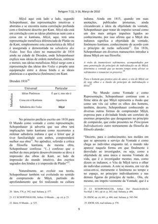 Religare 7 (1), 3-16, Março de 2010
9
Māyā aqui está lado a lado, segundo
Schopenhauer, das representações intuitivas e
abstratas e se encontra numa correlação profunda
com o fenômeno descrito por Kant. Māyā não está
em correlação com as ideias platônicas nem com a
coisa em si kantiana, Māyā, aqui, terá uma
representação metafísica diferenciada de Platão ou
de Kant, simplesmente esta característica de Māyā
é assegurada e demonstrada na sabedoria dos
Vedas. Isso fica claro no manuscrito de 1816
ainda na cidade de Dresden, onde Schopenhauer
explica suas ideias de ordem metafísicas, estéticas
e morais; nas ideias metafísicas Māyā surge com a
representação das ideias dos Vedas e propõe uma
equiparação entre a deusa hindu e as ideais
platônicas e a aparência (fenômeno) em Kant.
Dresden 181620
Universal Particular
Metafísica
Idéias Platônicas
Coisa em si Kantiana
Sabedoria dos Vedas
É que é, mas não é
Aparência
Māyā
No primeiro prefácio escrito em 1818 para
O Mundo como vontade e como representação,
Schopenhauer já advertia que sua obra terá
implicações tanto kantiana como recorrentes a
milenar sabedoria indiana e que o leitor que já
tiver familiaridade com ambos, compreenderá
melhor sua obra21
. No apêndice, referido a crítica
da filosofia kantiana, da mesma obra,
Schopenhauer confessa: “(...) confesso que o
melhor do meu próprio desenvolvimento se deve à
impressão das obras de Kant, ao lado da
impressão do mundo intuitivo, dos escritos
sagrados dos hindus e à impressão de Platão”22
.
Naturalmente, ao evoluir sua teoria,
Schopenhauer também vai evoluindo no sentido
de compreensão de Māyā, partindo do
aprofundamento que foi realizando na cultura
20. Idem, 578, p. 392, trad. Italiana, p. 577.
21. Cf. SCHOPENHAUER, Arthur. O Mundo..., op. cit, p. 23.
22. Idem, O Mundo... p. 525.
indiana. Ainda em 1815, quando em suas
anotações, publicadas póstumas, ainda
circundavam a ideia da objetidade da vontade,
Schopenhauer quer tratar do impulso sexual como
um dos mais antigos impulsos ligados ao
conhecimento, por isso afirma que a Māyā dos
indianos significa a objetidade da vontade,
fenômeno kantiano, conhecimento de acordo com
o princípio de razão suficiente23
. Em 1816,
Schopenhauer em diversos manuscritos introduz a
deusa Māyā em sua filosofia:
A visão de inumeráveis sofrimentos, acompanhados por
uma penetração do princípio de individuação ou de Māyā,
determina a vontade que ao mesmo tempo tenta aliviar os
sofrimentos e renunciar os prazeres.24
Para o homem que pratica atos de amor, o véu de Māyā cai
de seus olhos e a ilusão do princípio de individuação o
deixa
25
No Mundo como Vontade e como
Representação, Schopenhauer continua com a
firme ideia de que Māyā representa a ilusão que
como um véu cai sobre os olhos dos homens,
também, decerto, Schopenhauer conhecendo as
diversas outras formas de compreender Māyā,
expressa para a divindade hindu um correlato de
enormes proporções que desaguaram no princípio
de compaixão, que estão presentes no Principium
Individuationis outro norteamento da filosofia do
filósofo alemão:
“Decerto, para o conhecimento, nos moldes em
que se apresenta a serviço da Vontade e como
chega ao indivíduo enquanto tal, o mundo não
aparece naquela forma em que finalmente é
desvelado ao investigador, ou seja, como a
objetidade de uma única e mesma Vontade de
vida, que é o investigador mesmo; mas, como
dizem os indianos, o Véu de Māyā turva o olhar
do indivíduo comum. A este se mostra, em vez da
coisa-em-si, meramente o fenômeno no tempo e
no espaço, no principio individuationis e nas
demais figuras do princípio de razão... Ora, ele
mesmo, em ímpeto veemente da Vontade, que é a
23. Cf. SCHOPENHAUER, Arthur. Der Handschriftliche
Nachlaß. I, 461, op cit. p, 303, trad. Italiana, p. 406.
24. IDEM, op. cit, 601, p. 404, trad. Italiana, p. 543-544.
25. IDEM, 626, trad italiana, p. 570.
 