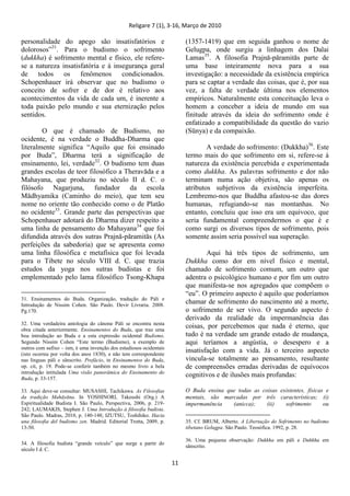 Religare 7 (1), 3-16, Março de 2010
11
personalidade do apego são insatisfatórios e
dolorosos”31
. Para o budismo o sofrimento
(dukkha) é sofrimento mental e físico, ele refere-
se a natureza insatisfatória e à insegurança geral
de todos os fenômenos condicionados.
Schopenhauer irá observar que no budismo o
conceito de sofrer e de dor é relativo aos
acontecimentos da vida de cada um, é inerente a
toda paixão pelo mundo e sua eternização pelos
sentidos.
O que é chamado de Budismo, no
ocidente, é na verdade o Buddha-Dharma que
literalmente significa “Aquilo que foi ensinado
por Buda”, Dharma terá a significação de
ensinamento, lei, verdade32
. O budismo tem duas
grandes escolas de teor filosófico a Theravāda e a
Mahayana, que produziu no século II d. C. o
filósofo Nagarjuna, fundador da escola
Mādhyamika (Caminho do meio), que tem seu
nome no oriente tão conhecido como o de Platão
no ocidente33
. Grande parte das perspectivas que
Schopenhauer adotará do Dharma dizer respeito a
uma linha de pensamento do Mahayana34
que foi
difundida através dos sutras Prajnā-pāramitās (As
perfeições da sabedoria) que se apresenta como
uma linha filosófica e metafísica que foi levada
para o Tibete no século VIII d. C. que trazia
estudos da yoga nos sutras budistas e foi
emplementado pelo lama filosófico Tsong-Khapa
31. Ensinamentos do Buda. Organização, tradução do Páli e
Introdução de Nissim Cohen. São Paulo. Devir Livraria. 2008.
Pg.170.
32. Uma verdadeira antologia do cânone Páli se encontra nesta
obra citada anteriormente. Ensinamentos do Buda, que traz uma
boa introdução ao Buda e a esta expressão ocidental Budismo.
Segundo Nissim Cohen “Este termo (Budismo), a exemplo de
outros com sufixo – ism, é uma invenção dos estudiosos ocidentais
(isto ocorreu por volta dos anos 1830), e não tem correspondente
nas línguas páli e sânscrito. Prefácio, in Ensinamentos do Buda,
op. cit, p. 19. Pode-se conferir também no mesmo livro a bela
introdução intitulada Uma visão panorâmica do Ensinamento do
Buda, p. 33-157.
33. Aqui deve-se consultar: MUSASHI, Tachikawa. As Filosofias
da tradição Mahāyāna. In YOSHINORI, Takeushi (Org.) A
Espiritualidade Budista I. São Paulo, Perspectiva, 2006, p. 219-
242; LAUMAKIS, Stephen J. Uma Introdução à filosofia budista.
São Paulo. Madras, 2010, p. 140-148; IZUTSU, Toshihiko. Hacia
una filosofia del budismo zen. Madrid. Editorial Trotta, 2009, p.
13-50.
34. A filosofia budista “grande veículo” que surge a partir do
século I d. C.
(1357-1419) que em seguida ganhou o nome de
Gelugpa, onde surgiu a linhagem dos Dalai
Lamas35
. A filosofia Prajnā-pāramitās parte de
uma base inteiramente nova para a sua
investigação: a necessidade da existência empírica
para se captar a verdade das coisas, que é, por sua
vez, a falta de verdade última nos elementos
empíricos. Naturalmente esta conceituação leva o
homem a conceber a ideia de mundo em sua
finitude através da ideia do sofrimento onde é
enfatizado a compatibilidade da questão do vazio
(Sūnya) e da compaixão.
A verdade do sofrimento: (Dukkha)36
. Este
termo mais do que sofrimento em si, refere-se à
natureza da existência percebida e experimentada
como dukkha. As palavras sofrimento e dor não
terminam numa ação objetiva, são apenas os
atributos subjetivos da existência imperfeita.
Lembremo-nos que Buddha afastou-se das dores
humanas, refugiando-se nas montanhas. No
entanto, concluiu que isso era um equivoco, que
seria fundamental compreendermos o que é e
como surgi os diversos tipos de sofrimento, pois
somente assim seria possível sua superação.
Aqui há três tipos de sofrimento, um
Dukkha como dor em nível físico e mental,
chamado de sofrimento comum, um outro que
adentra o psicológico humano e por fim um outro
que manifesta-se nos agregados que compõem o
“eu”. O primeiro aspecto é aquilo que poderíamos
chamar de sofrimento do nascimento até a morte,
o sofrimento de ser vivo. O segundo aspecto é
derivado da realidade da impermanência das
coisas, por percebemos que nada é eterno, que
tudo é na verdade um grande estado de mudança,
aqui teríamos a angústia, o desespero e a
insatisfação com a vida. Já o terceiro aspecto
vincula-se totalmente ao pensamento, resultante
de compreensões erradas derivadas de equívocos
cognitivos e de ilusões mais profundas:
O Buda ensina que todas as coisas existentes, físicas e
mentais, são marcadas por três características; (i)
impermanência (anicca); (ii) sofrimento ou
35. Cf. BRUM, Alberto. A Libertação do Sofrimento no budismo
tibetano Gelugpa. São Paulo. Teosófica. 1992, p. 28.
36. Uma pequena observação: Dukkha em páli e Duhkha em
sânscrito.
 