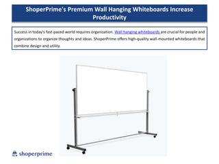ShoperPrime's Premium Wall Hanging Whiteboards Increase
Productivity
Success in today's fast-paced world requires organization. Wall hanging whiteboards are crucial for people and
organizations to organize thoughts and ideas. ShoperPrime offers high-quality wall-mounted whiteboards that
combine design and utility.
 