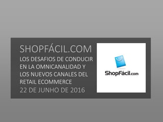 SHOPFÁCIL.COM
LOS DESAFIOS DE CONDUCIR
EN LA OMNICANALIDAD Y
LOS NUEVOS CANALES DEL
RETAIL ECOMMERCE
22 DE JUNHO DE 2016
 