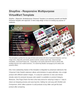 Shopfine - Responsive Multipurpose
VirtueMart Template
Shopfine – Responsive Multiplepurpose Virtuemart Template is an extremely powerful and flexible
Virtuemart Template with responsive & retina ready design to focus on meeting any purpose of
customers.
This template is perfect for any type of store and comes with lots of awesome features, such as:
mega menu, blog with comments, product zoomer, product quick view, advanced Ajax,
newsletter, Jcarousel Product etc…Especially, it can works well and fit well on all the web
enabled devices and mobile browsers. It is extremely flexible homepage by full sliders with
powerful effect.
One more outstanding feature of the template is integrated by advanced extensions like
Virtuemart Color Swatch extension allows administrators to apply attributes into a single
product with different swatch images. It is easy for customers to view and choose
directly colors for products because color swatch is available on product Category.
Moreover, One Page Check Out that is the best choice for reducing 6 steps in 1 step to
check out shopping process and save big time. Getting fun and easy with Wishlist and
Comparison, which allow customer to add products to buy latter and get the best
product after comparing.
 