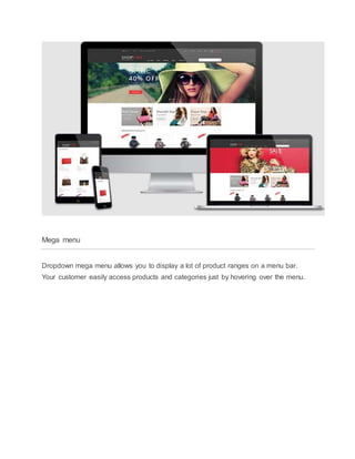 Mega menu
Dropdown mega menu allows you to display a lot of product ranges on a menu bar.
Your customer easily access products and categories just by hovering over the menu.
 