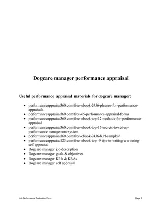 Job Performance Evaluation Form Page 1
Dogcare manager performance appraisal
Useful performance appraisal materials for dogcare manager:
 performanceappraisal360.com/free-ebook-2456-phrases-for-performance-
appraisals
 performanceappraisal360.com/free-65-performance-appraisal-forms
 performanceappraisal360.com/free-ebook-top-12-methods-for-performance-
appraisal
 performanceappraisal360.com/free-ebook-top-15-secrets-to-set-up-
performance-management-system
 performanceappraisal360.com/free-ebook-2436-KPI-samples/
 performanceappraisal123.com/free-ebook-top -9-tips-to-writing-a-winning-
self-appraisal
 Dogcare manager job description
 Dogcare manager goals & objectives
 Dogcare manager KPIs & KRAs
 Dogcare manager self appraisal
 