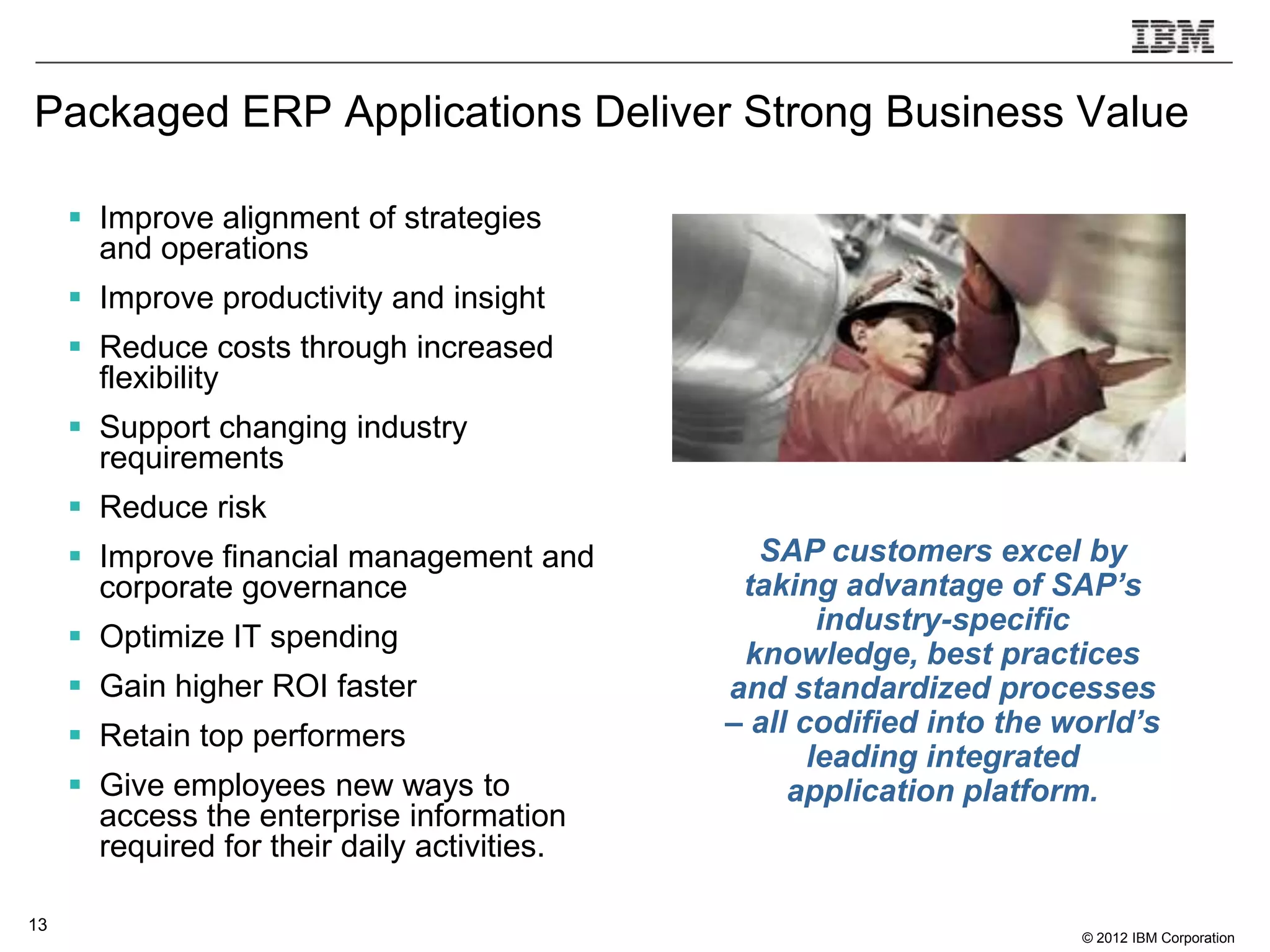 Packaged ERP Applications Deliver Strong Business Value

      Improve alignment of strategies
       and operations
      Improve productivity and insight
      Reduce costs through increased
       flexibility
      Support changing industry
       requirements
      Reduce risk
      Improve financial management and         SAP customers excel by
       corporate governance                    taking advantage of SAP’s
                                                      industry-specific
      Optimize IT spending
                                               knowledge, best practices
      Gain higher ROI faster                 and standardized processes
      Retain top performers                  – all codified into the world’s
                                                     leading integrated
      Give employees new ways to                  application platform.
       access the enterprise information
       required for their daily activities.

13
                                                                       © 2012 IBM Corporation
 
