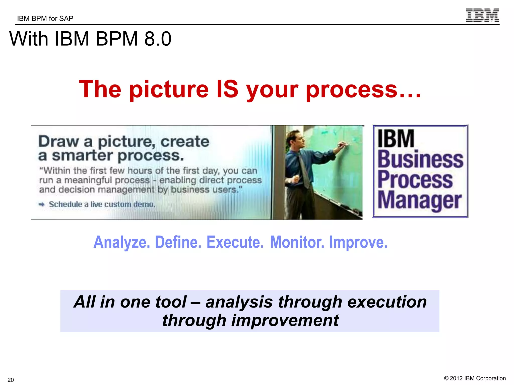 IBM BPM for SAP   IBM Software Group | WebSphere software

With IBM BPM 8.0

                       The picture IS your process…




                        Analyze. Define. Execute. Monitor. Improve.


                   All in one tool – analysis through execution
                               through improvement
          s


20                                                                    © 2012 IBM Corporation
 